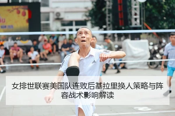 女排世联赛美国队连败后基拉里换人策略与阵容战术影响解读