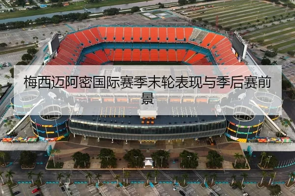 梅西迈阿密国际赛季末轮表现与季后赛前景